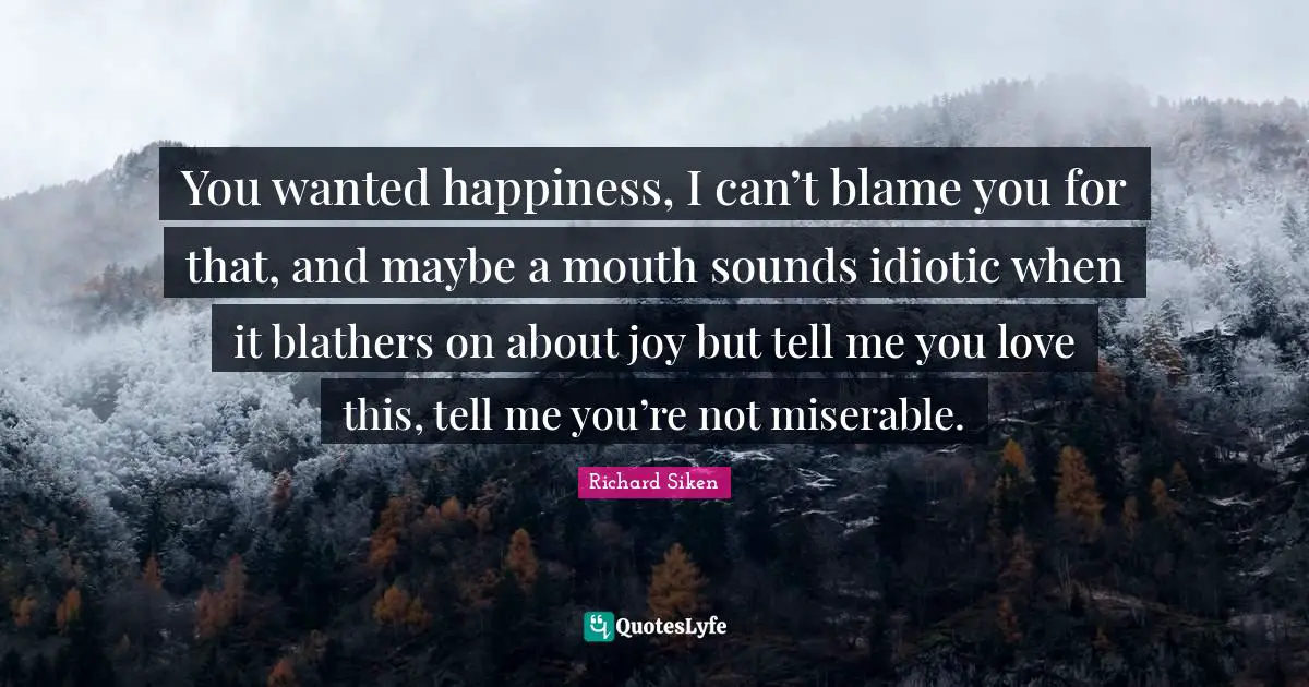 You wanted happiness, I can’t blame you for that, and maybe a mouth sounds idiotic when it blathers on about joy but tell me you love this, tell me you’re not miserable.
