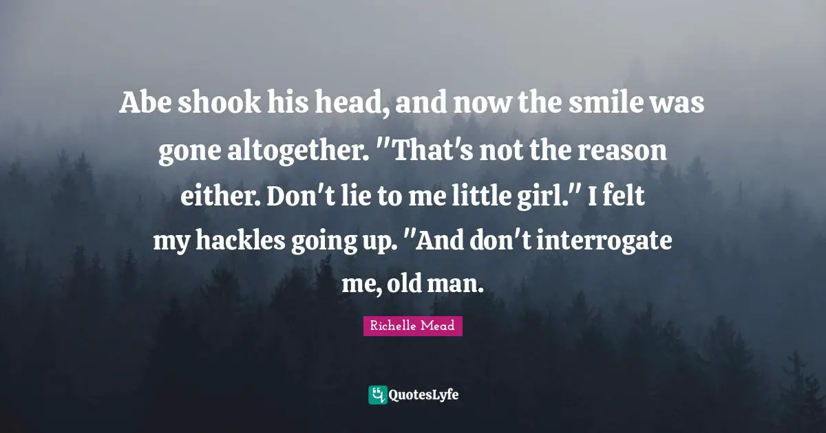 Don T Lie To Me Quotes: "Abe shook his head, and now the smile was gone altogether. "That's not the reason either. Don't lie to me little girl." I felt my hackles going up. "And don't interrogate me, old man."