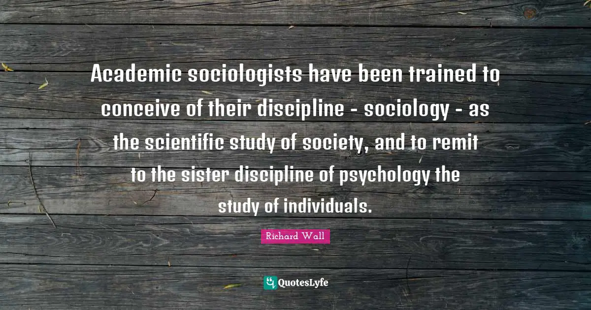 Academic sociologists have been trained to conceive of their discipline - sociology - as the scientific study of society, and to remit to the sister discipline of psychology the study of individuals.