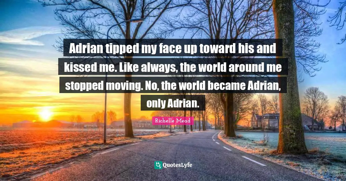 Adrian tipped my face up toward his and kissed me. Like always, the world around me stopped moving. No, the world became Adrian, only Adrian.