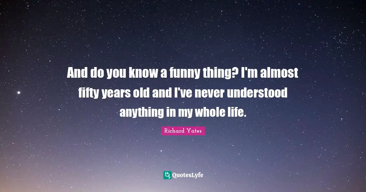 And do you know a funny thing? I'm almost fifty years old and I've never understood anything in my whole life.