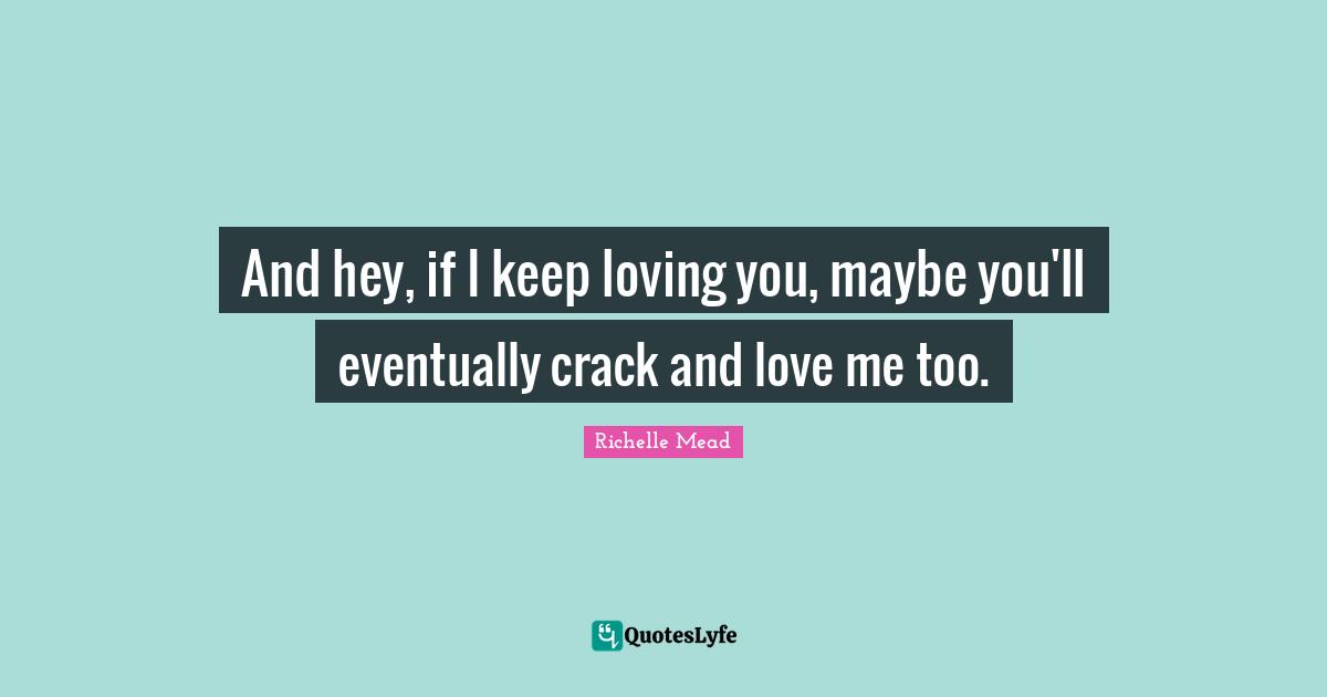 And hey, if I keep loving you, maybe you'll eventually crack and love me too.