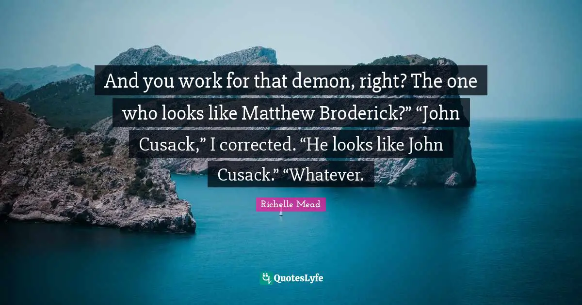 And you work for that demon, right? The one who looks like Matthew Broderick?” “John Cusack,” I corrected. “He looks like John Cusack.” “Whatever.