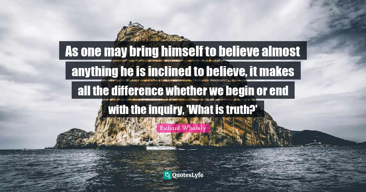 As one may bring himself to believe almost anything he is inclined to believe, it makes all the difference whether we begin or end with the inquiry, 'What is truth?'