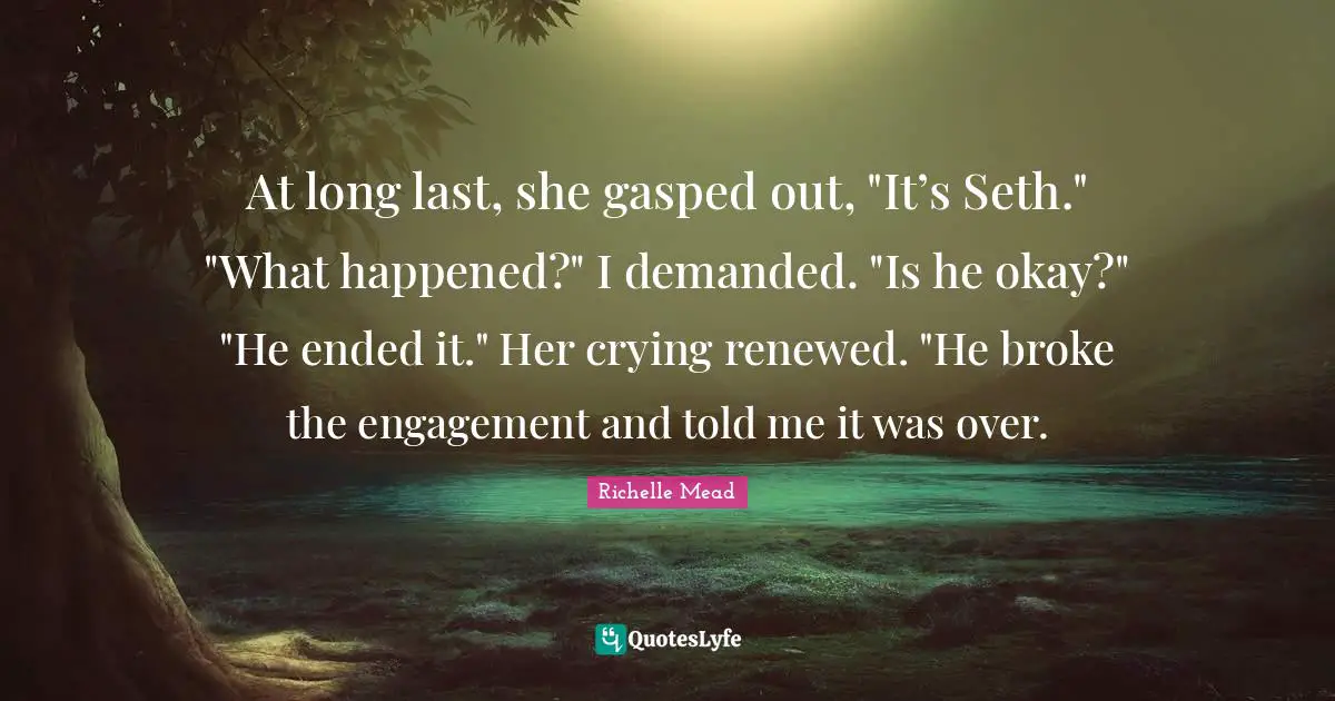 At long last, she gasped out, "It’s Seth." "What happened?" I demanded. "Is he okay?" "He ended it." Her crying renewed. "He broke the engagement and told me it was over.