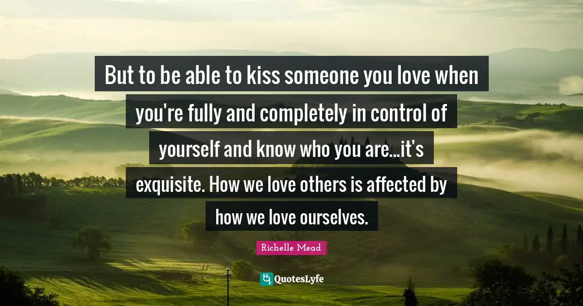But to be able to kiss someone you love when you're fully and completely in control of yourself and know who you are...it's exquisite. How we love others is affected by how we love ourselves.