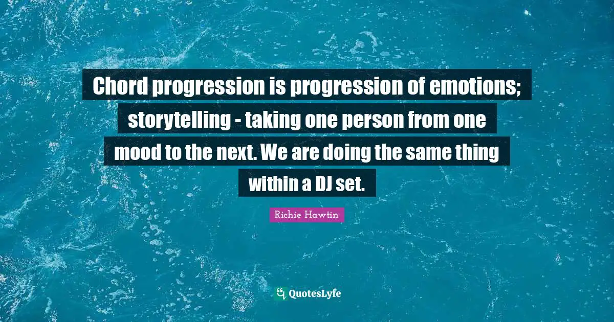 Chord progression is progression of emotions; storytelling - taking one person from one mood to the next. We are doing the same thing within a DJ set.