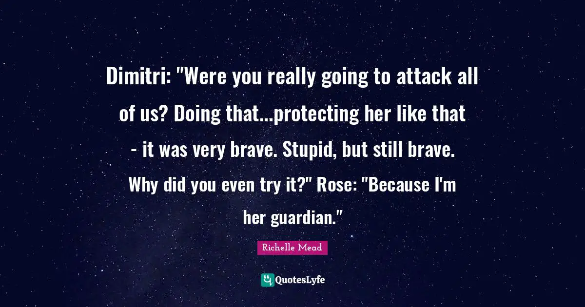 Dimitri: "Were you really going to attack all of us? Doing that...protecting her like that - it was very brave. Stupid, but still brave. Why did you even try it?" Rose: "Because I'm her guardian."