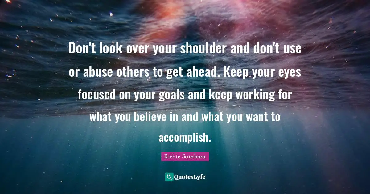 Don't look over your shoulder and don't use or abuse others to get ahead. Keep your eyes focused on your goals and keep working for what you believe in and what you want to accomplish.