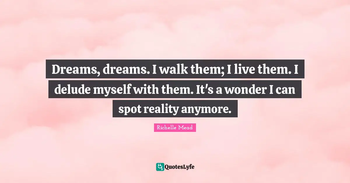 Dreams, dreams. I walk them; I live them. I delude myself with them. It's a wonder I can spot reality anymore.