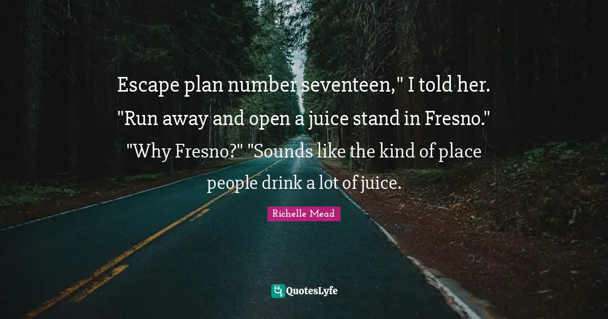 Escape plan number seventeen," I told her. "Run away and open a juice stand in Fresno." "Why Fresno?" "Sounds like the kind of place people drink a lot of juice.