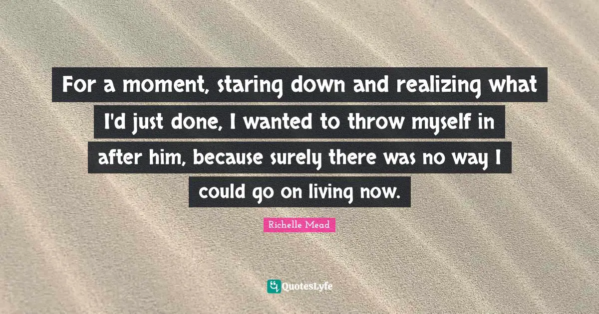 For a moment, staring down and realizing what I'd just done, I wanted to throw myself in after him, because surely there was no way I could go on living now.