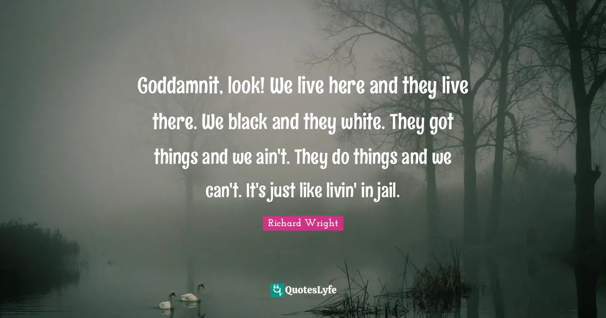 Richard Wright Quotes: "Goddamnit, look! We live here and they live there. We black and they white. They got things and we ain't. They do things and we can't. It's just like livin' in jail."