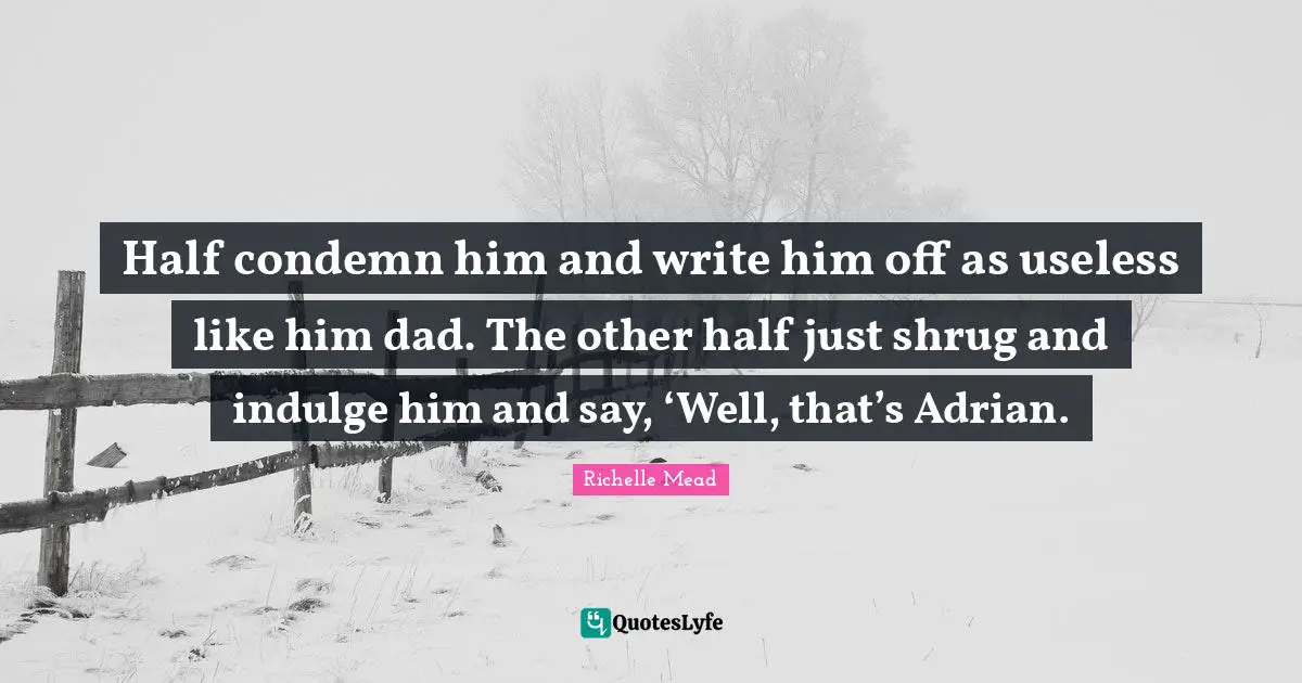 Half condemn him and write him off as useless like him dad. The other half just shrug and indulge him and say, ‘Well, that’s Adrian.