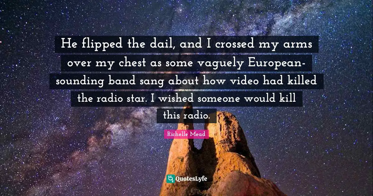 He flipped the dail, and I crossed my arms over my chest as some vaguely European-sounding band sang about how video had killed the radio star. I wished someone would kill this radio.
