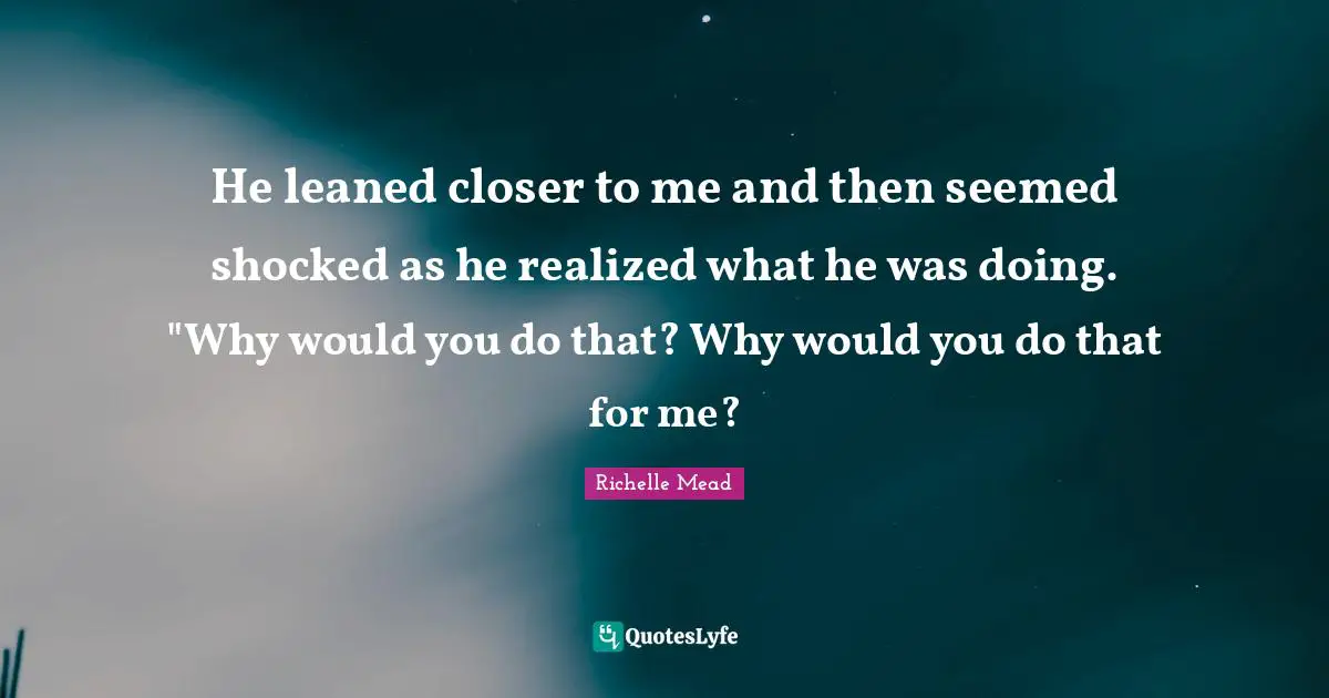 He leaned closer to me and then seemed shocked as he realized what he was doing. "Why would you do that? Why would you do that for me?