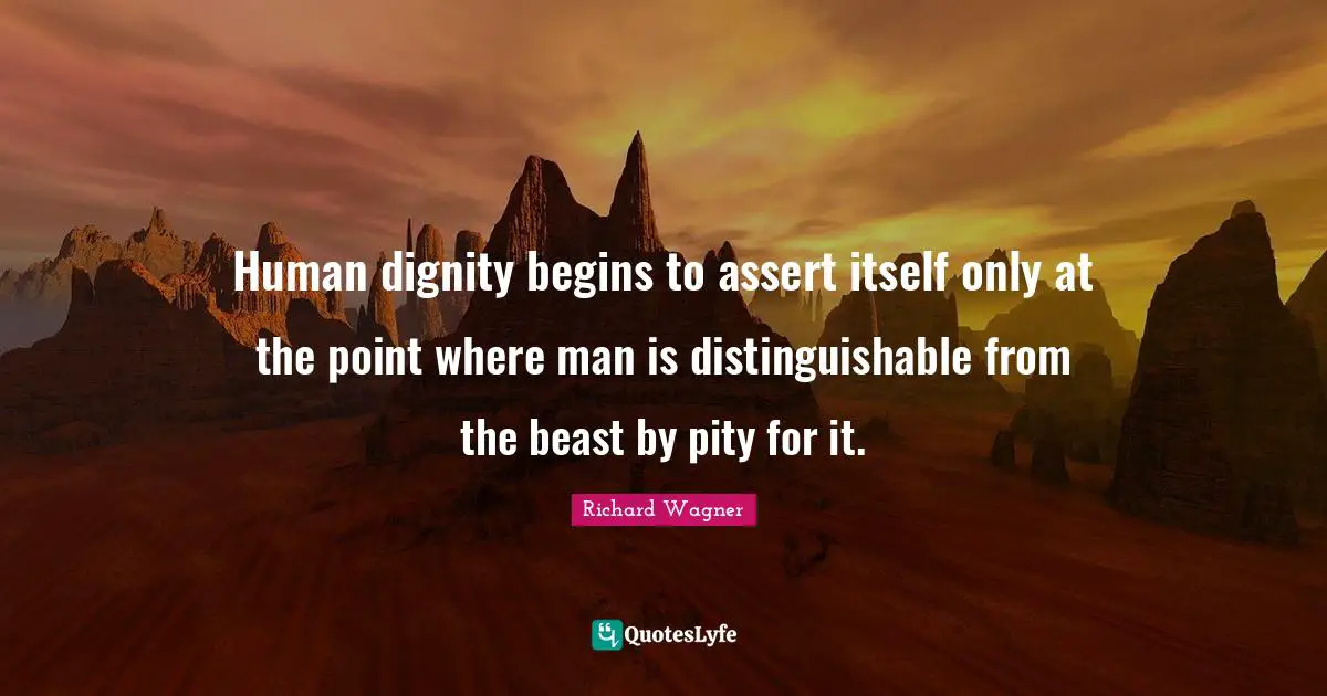 Human dignity begins to assert itself only at the point where man is distinguishable from the beast by pity for it.