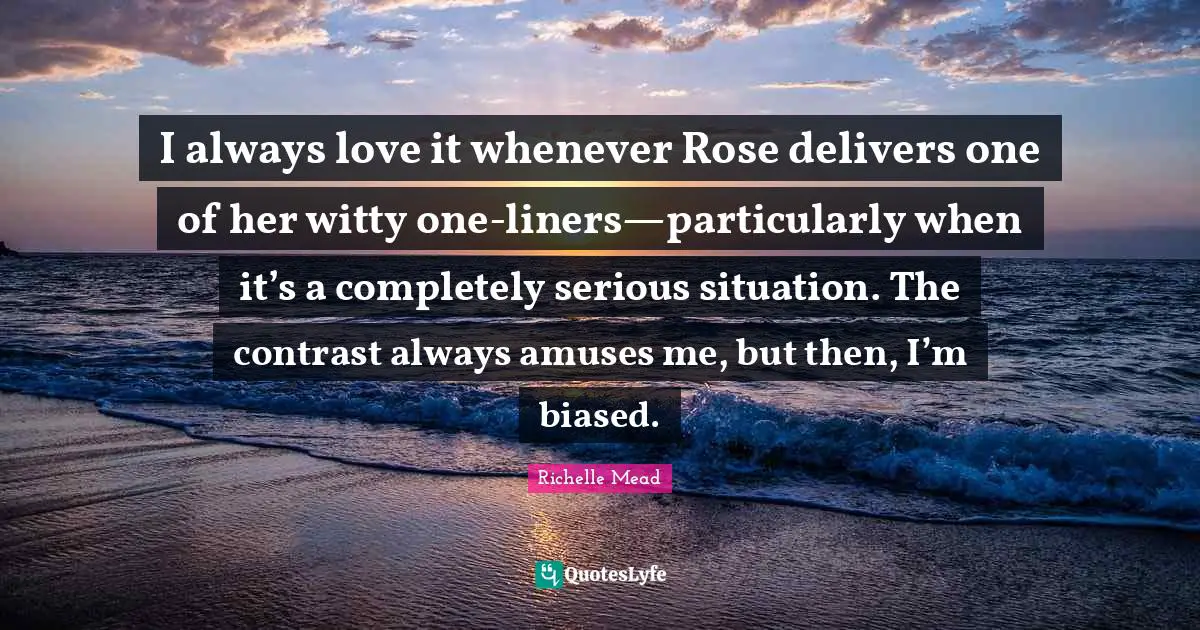 I always love it whenever Rose delivers one of her witty one-liners—particularly when it’s a completely serious situation. The contrast always amuses me, but then, I’m biased.