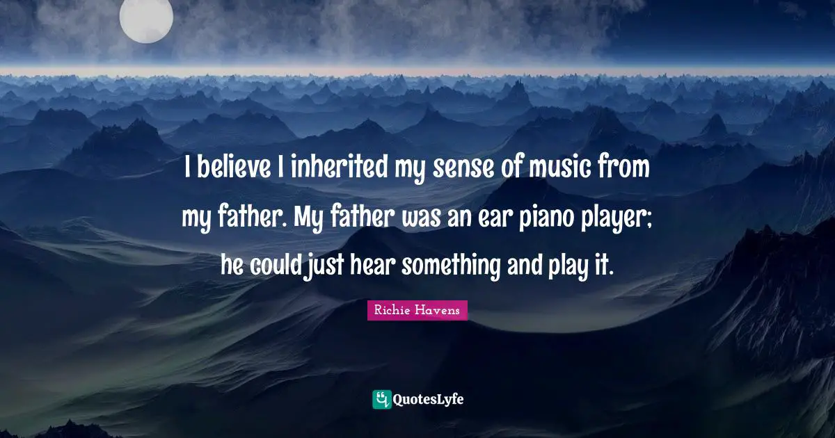 I believe I inherited my sense of music from my father. My father was an ear piano player; he could just hear something and play it.