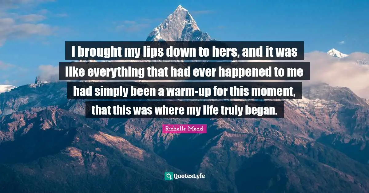 I brought my lips down to hers, and it was like everything that had ever happened to me had simply been a warm-up for this moment, that this was where my life truly began.