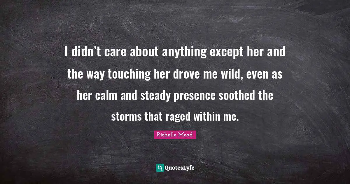 I didn’t care about anything except her and the way touching her drove me wild, even as her calm and steady presence soothed the storms that raged within me.