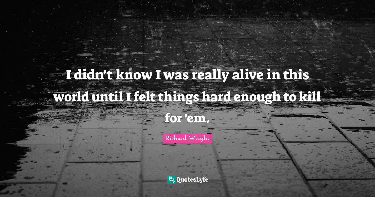Richard Wright Quotes: "I didn't know I was really alive in this world until I felt things hard enough to kill for 'em."
