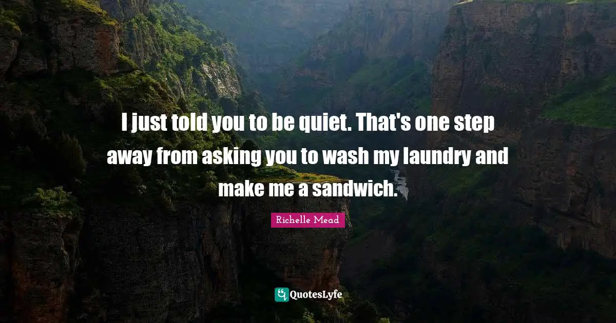 I just told you to be quiet. That's one step away from asking you to wash my laundry and make me a sandwich.