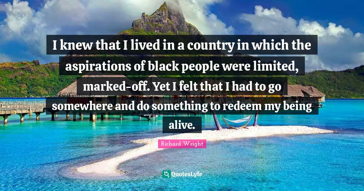 I knew that I lived in a country in which the aspirations of black people were limited, marked-off. Yet I felt that I had to go somewhere and do something to redeem my being alive.