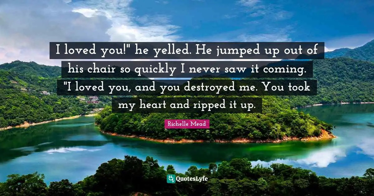 I loved you!" he yelled. He jumped up out of his chair so quickly I never saw it coming. "I loved you, and you destroyed me. You took my heart and ripped it up.