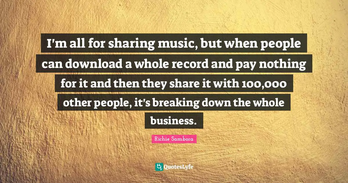 I'm all for sharing music, but when people can download a whole record and pay nothing for it and then they share it with 100,000 other people, it's breaking down the whole business.