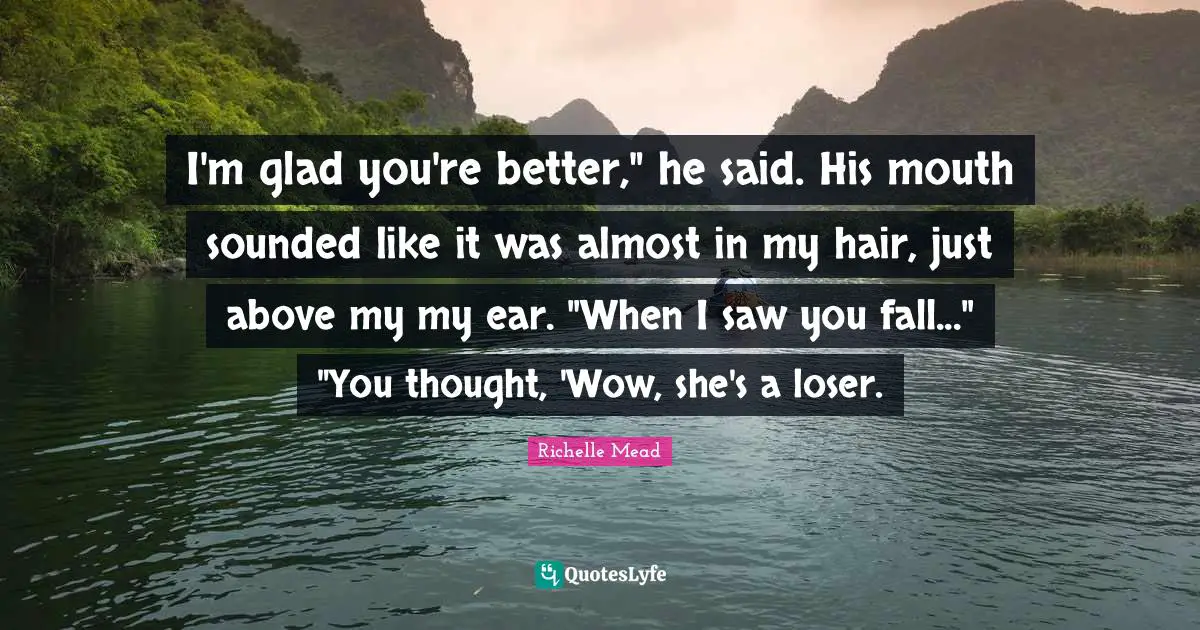 I'm glad you're better," he said. His mouth sounded like it was almost in my hair, just above my my ear. "When I saw you fall..." "You thought, 'Wow, she's a loser.