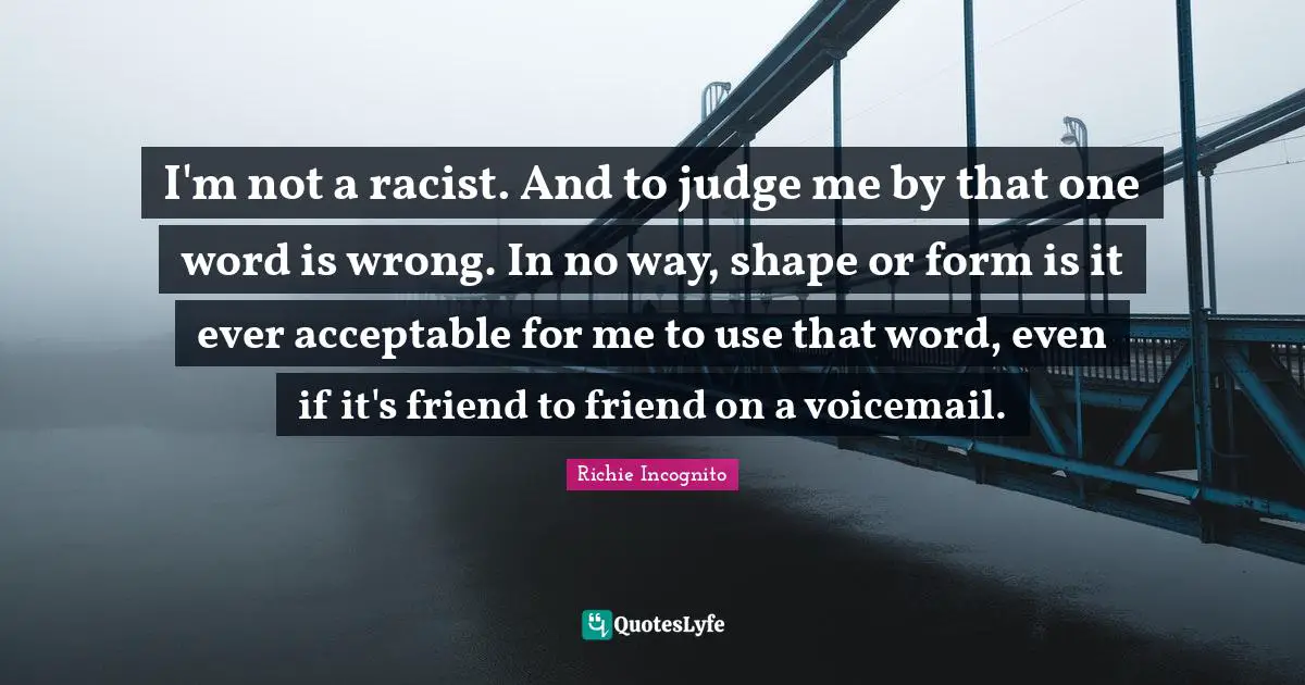 I'm not a racist. And to judge me by that one word is wrong. In no way, shape or form is it ever acceptable for me to use that word, even if it's friend to friend on a voicemail.