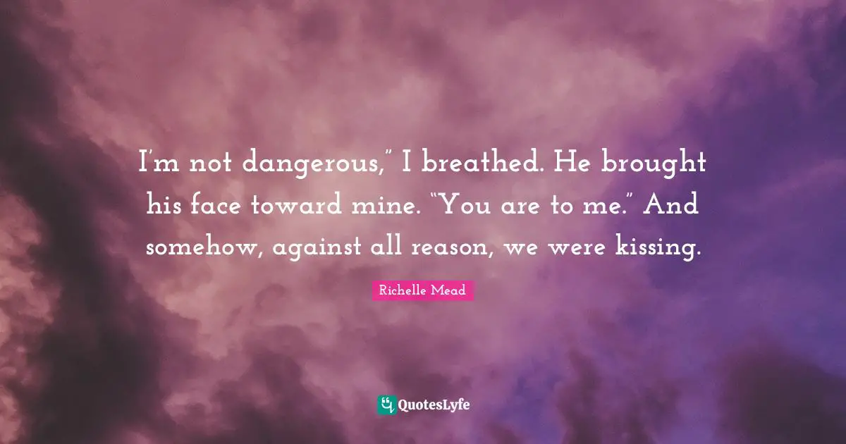 Kissing Quotes: "I’m not dangerous,” I breathed. He brought his face toward mine. “You are to me.” And somehow, against all reason, we were kissing."