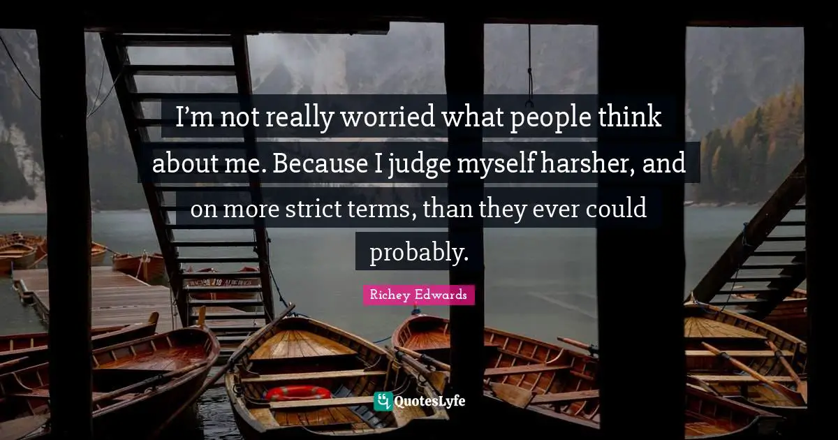 I’m not really worried what people think about me. Because I judge myself harsher, and on more strict terms, than they ever could probably.