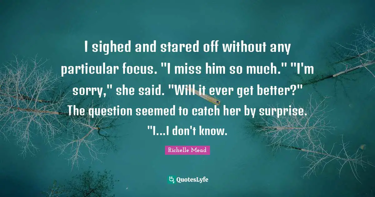 I sighed and stared off without any particular focus. "I miss him so much." "I'm sorry," she said. "Will it ever get better?" The question seemed to catch her by surprise. "I...I don't know.
