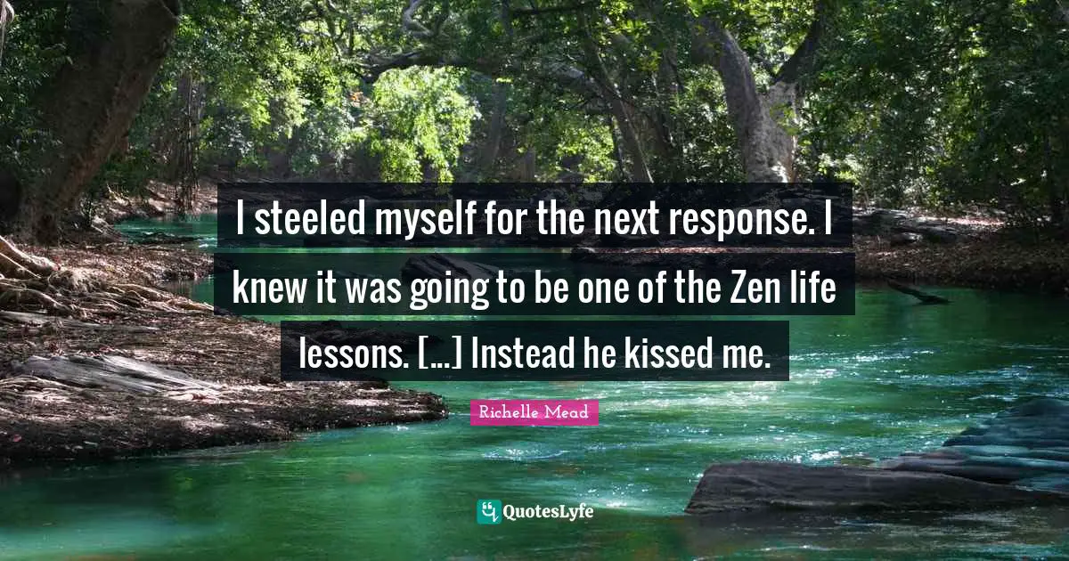 I steeled myself for the next response. I knew it was going to be one of the Zen life lessons. [...] Instead he kissed me.
