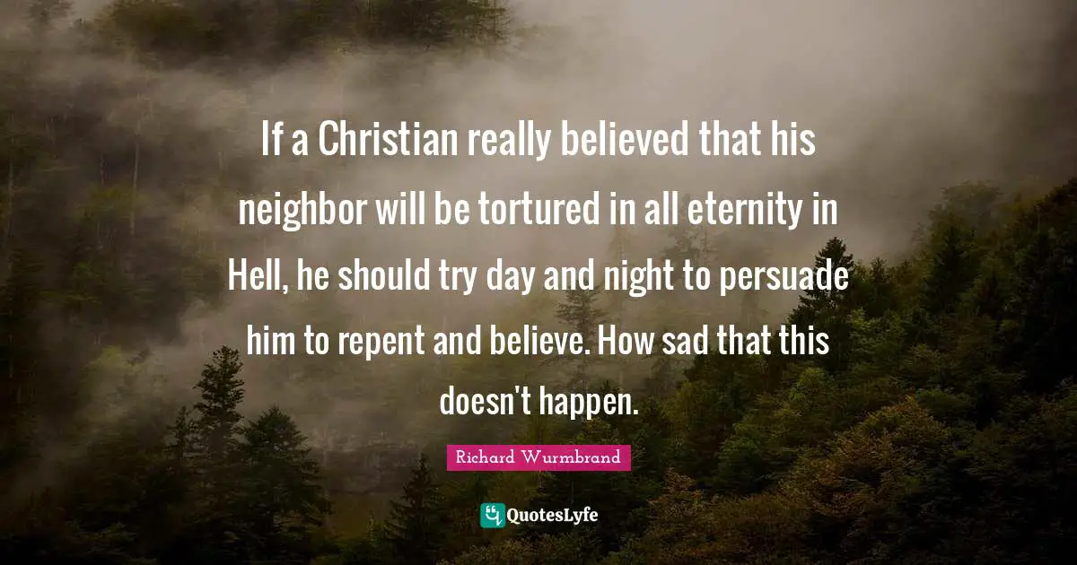 If a Christian really believed that his neighbor will be tortured in all eternity in Hell, he should try day and night to persuade him to repent and believe. How sad that this doesn't happen.