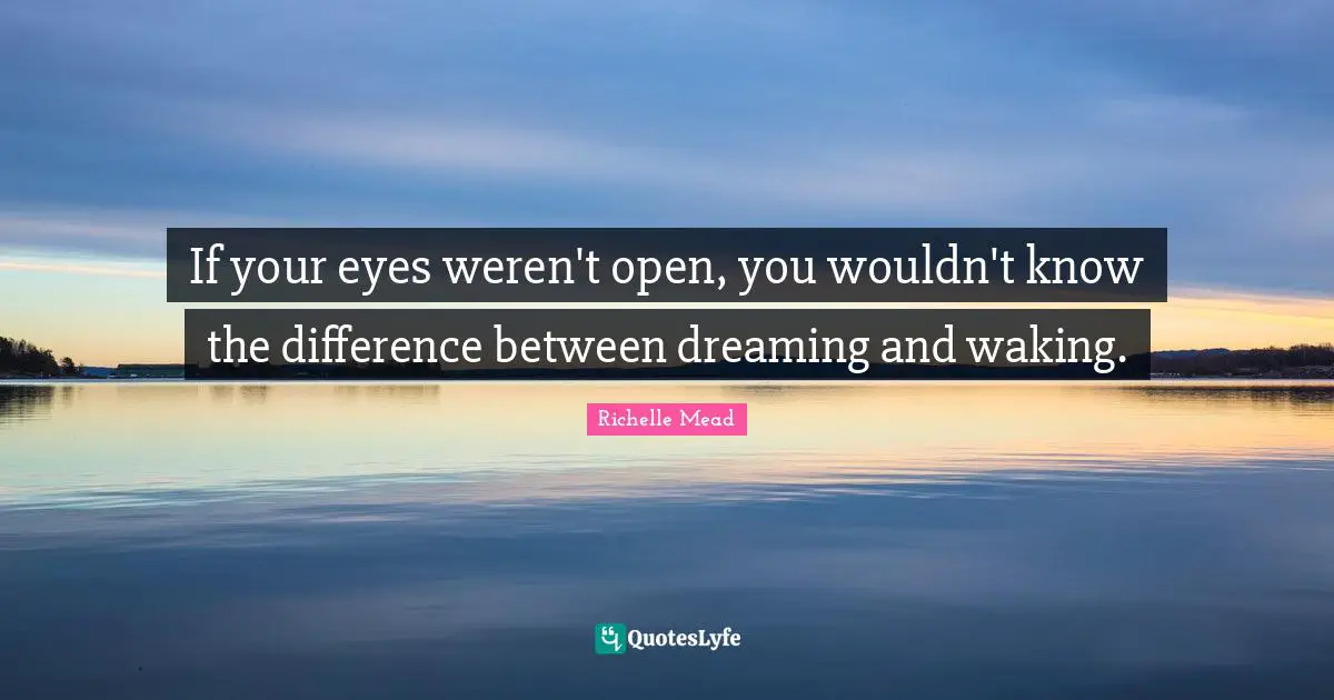 If your eyes weren't open, you wouldn't know the difference between dreaming and waking.