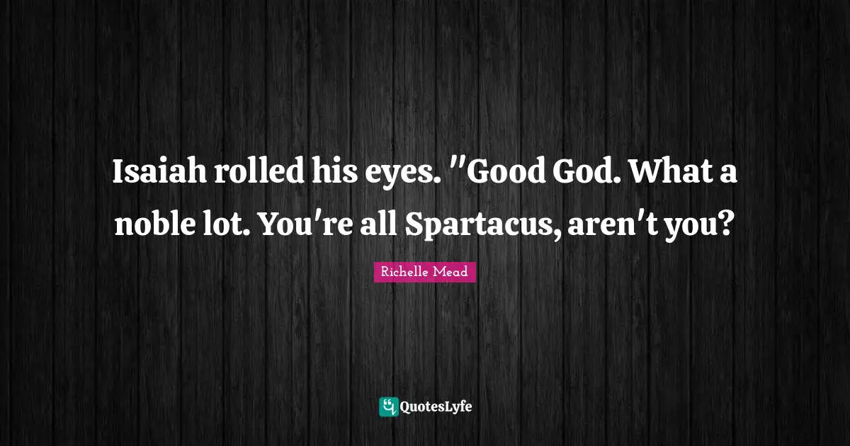 Isaiah rolled his eyes. "Good God. What a noble lot. You're all Spartacus, aren't you?