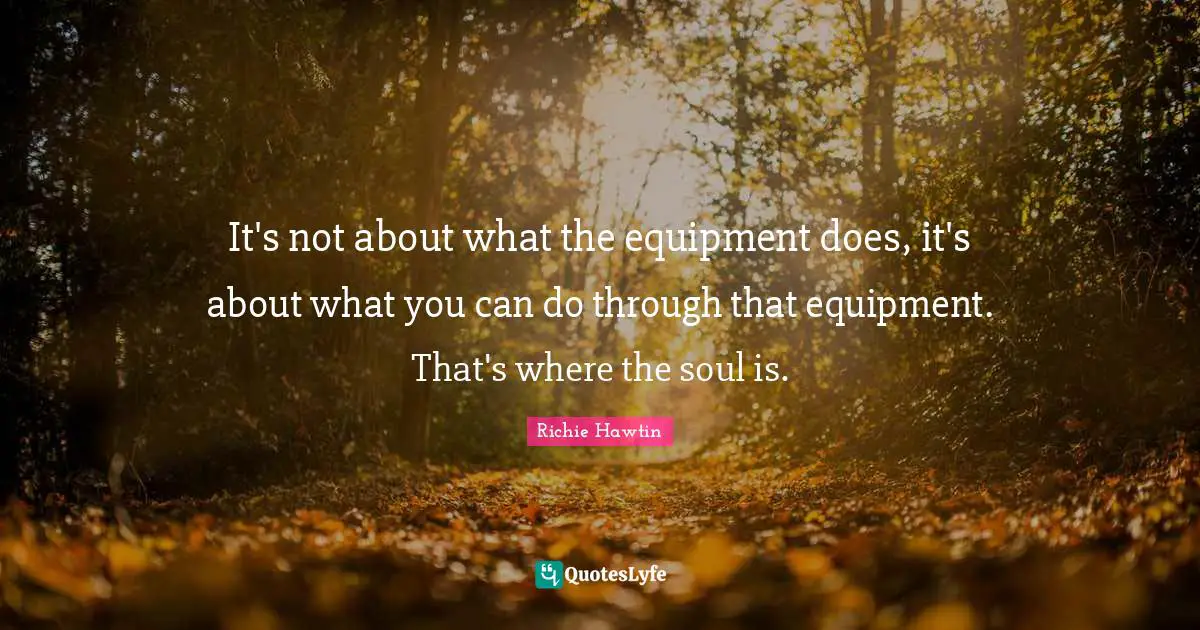 It's not about what the equipment does, it's about what you can do through that equipment. That's where the soul is.