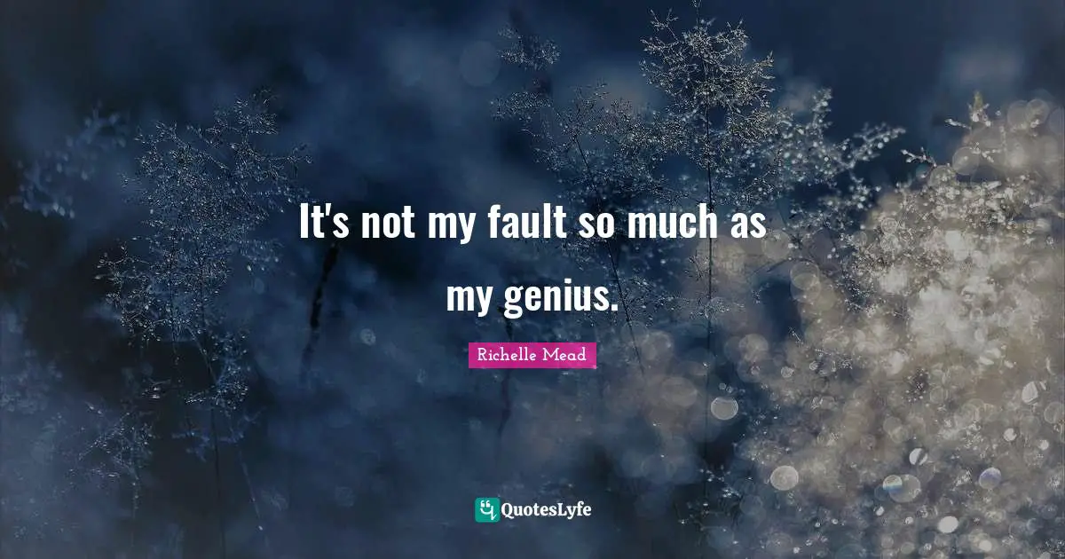 It's not my fault so much as my genius.