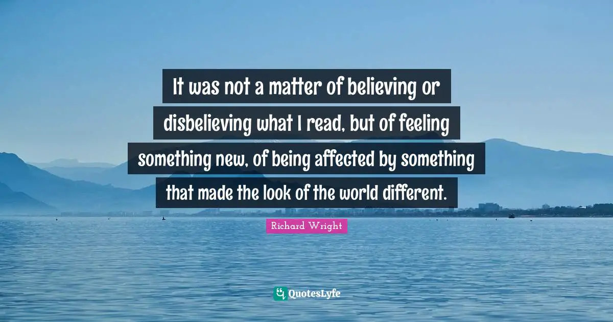 Richard Wright Quotes: "It was not a matter of believing or disbelieving what I read, but of feeling something new, of being affected by something that made the look of the world different."