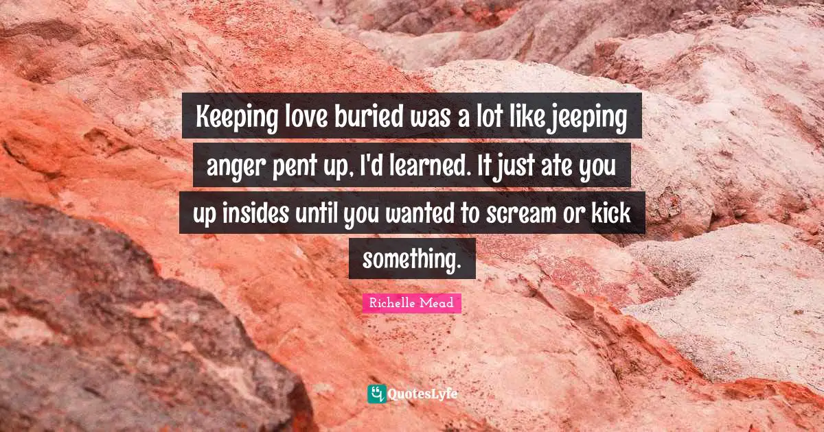 Keeping love buried was a lot like jeeping anger pent up, I'd learned. It just ate you up insides until you wanted to scream or kick something.