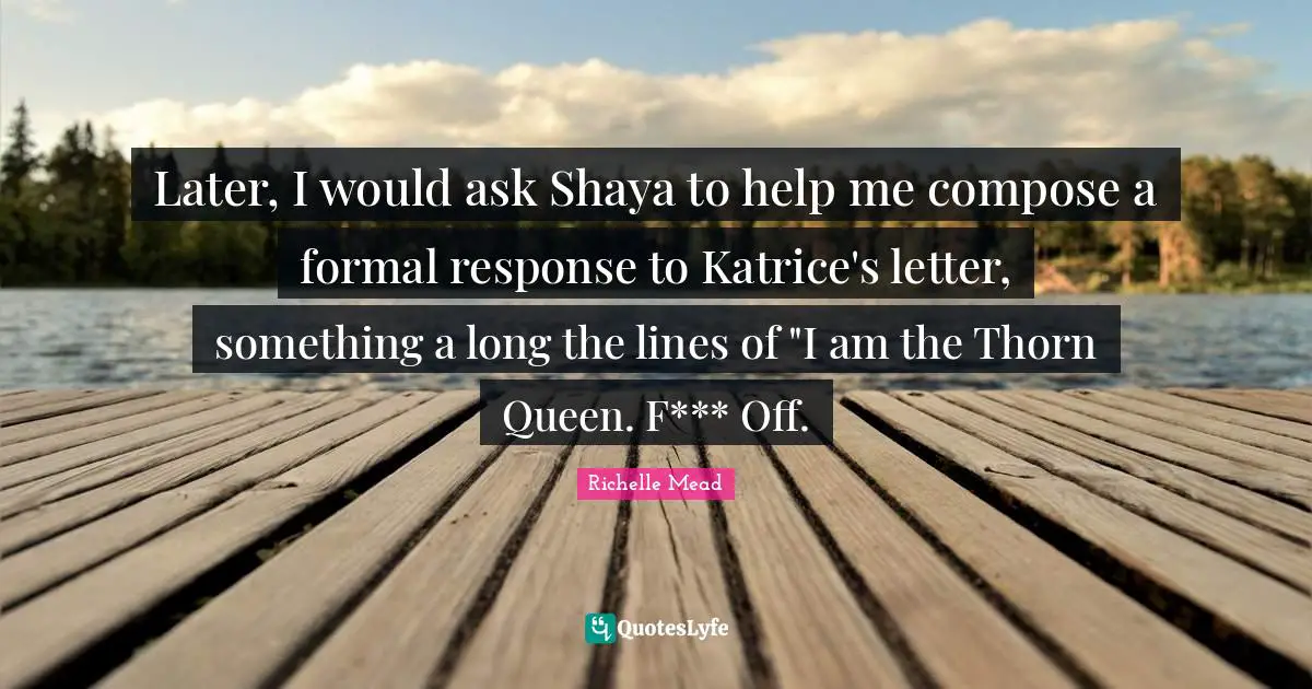 Later, I would ask Shaya to help me compose a formal response to Katrice's letter, something a long the lines of "I am the Thorn Queen. F*** Off.