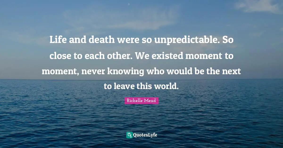 Life and death were so unpredictable. So close to each other. We existed moment to moment, never knowing who would be the next to leave this world.