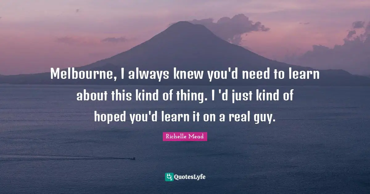 Melbourne, I always knew you'd need to learn about this kind of thing. I 'd just kind of hoped you'd learn it on a real guy.