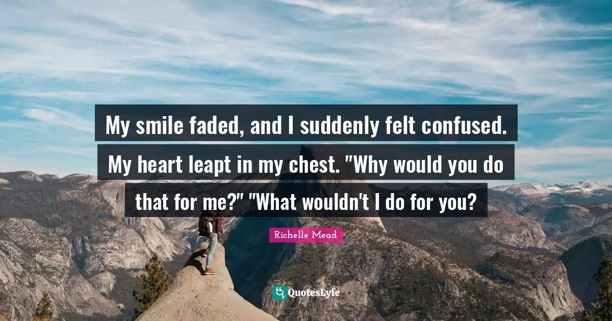 My smile faded, and I suddenly felt confused. My heart leapt in my chest. "Why would you do that for me?" "What wouldn't I do for you?