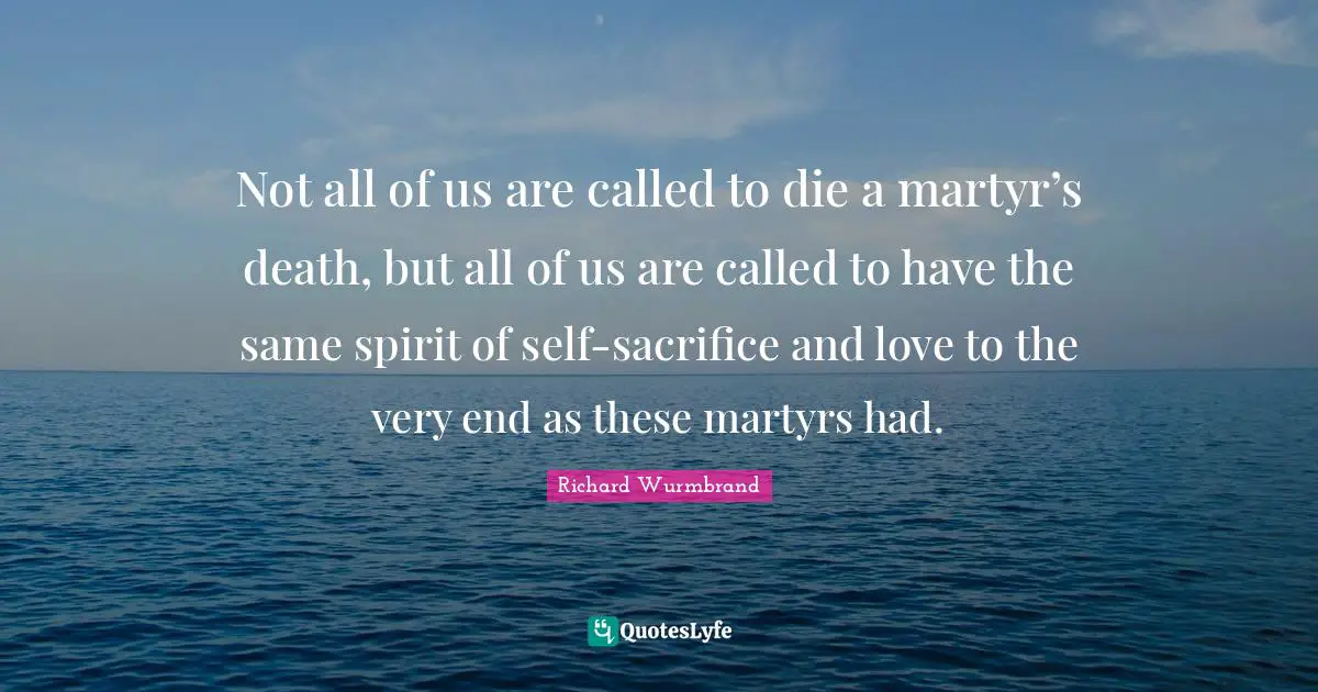 Not all of us are called to die a martyr’s death, but all of us are called to have the same spirit of self-sacrifice and love to the very end as these martyrs had.