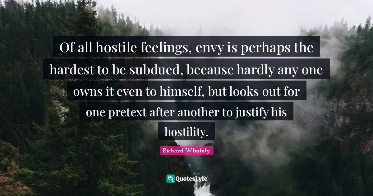 Of all hostile feelings, envy is perhaps the hardest to be subdued, because hardly any one owns it even to himself, but looks out for one pretext after another to justify his hostility.