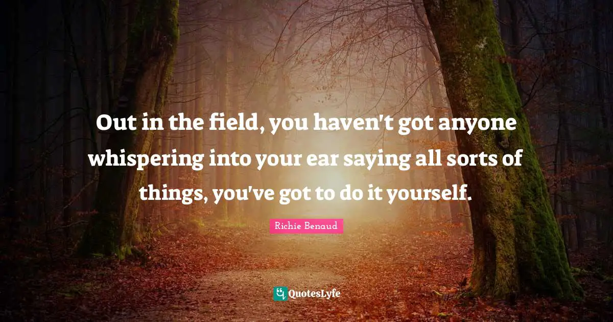 Out in the field, you haven't got anyone whispering into your ear saying all sorts of things, you've got to do it yourself.
